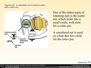 Figure 8–24 A castellated nut is locked in place with a cotter pin. One of the oldest types of retaining nuts is the castle nut, which looks like a small castle, with slots for a cotter pin. A castellated nut is used on a bolt that has a hole for the cotter pin. Continued 