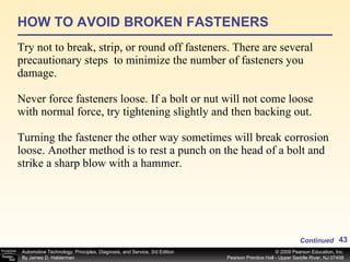 HOW TO AVOID BROKEN FASTENERS Try not to break, strip, or round off fasteners. There are several precautionary steps  to minimize the number of fasteners you damage. Never force fasteners loose. If a bolt or nut will not come loose with normal force, try tightening slightly and then backing out. Turning the fastener the other way sometimes will break corrosion loose. Another method is to rest a punch on the head of a bolt and strike a sharp blow with a hammer. Continued 