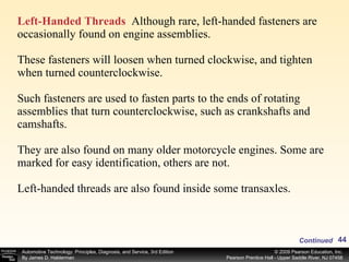 Left-Handed Threads   Although rare, left-handed fasteners are occasionally found on engine assemblies. These fasteners will loosen when turned clockwise, and tighten when turned counterclockwise.  Such fasteners are used to fasten parts to the ends of rotating assemblies that turn counterclockwise, such as crankshafts and camshafts.  They are also found on many older motorcycle engines. Some are marked for easy identification, others are not. Left-handed threads are also found inside some transaxles. Continued 