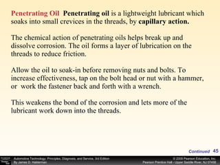Penetrating Oil   Penetrating oil  is a lightweight lubricant which soaks into small crevices in the threads, by  capillary action.  The chemical action of penetrating oils helps break up and dissolve corrosion. The oil forms a layer of lubrication on the threads to reduce friction.   Allow the oil to soak-in before removing nuts and bolts. To increase effectiveness, tap on the bolt head or nut with a hammer, or  work the fastener back and forth with a wrench.  This weakens the bond of the corrosion and lets more of the lubricant work down into the threads. Continued 