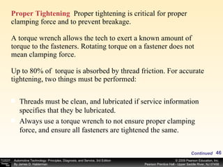 Proper Tightening   Proper tightening is critical for proper clamping force and to prevent breakage. A torque wrench allows the tech to exert a known amount of torque to the fasteners. Rotating torque on a fastener does not mean clamping force. Up to 80% of  torque is absorbed by thread friction. For accurate tightening, two things must be performed: Threads must be clean, and lubricated if service information specifies that they be lubricated. Always use a torque wrench to not ensure proper clamping force, and ensure all fasteners are tightened the same. Continued 