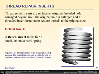 THREAD REPAIR INSERTS Thread repair inserts are replace an original threaded hole damaged beyond use. The original hole is enlarged and a threaded insert installed to restore threads to the original size. Helical Inserts A  helical insert  looks like a small, stainless-steel spring. Figure 8–25 Helical inserts look like small, coiled springs. The outside is a thread to hold the coil in the hole, and the inside threaded to fit the fastener. Continued 