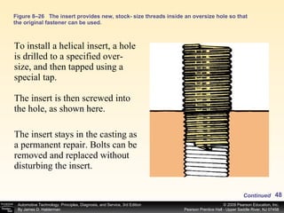 Figure 8–26 The insert provides new, stock- size threads inside an oversize hole so that the original fastener can be used. To install a helical insert, a hole is drilled to a specified over-size, and then tapped using a special tap. The insert is then screwed into the hole, as shown here. The insert stays in the casting as a permanent repair. Bolts can be removed and replaced without disturbing the insert. Continued 