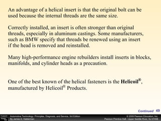 An advantage of a helical insert is that the original bolt can be used because the internal threads are the same size. Correctly installed, an insert is often stronger than original threads, especially in aluminum castings. Some manufacturers, such as BMW specify that threads be renewed using an insert if the head is removed and reinstalled. Many high-performance engine rebuilders install inserts in blocks, manifolds, and cylinder heads as a precaution. Continued One of the best known of the helical fasteners is the  Helicoil  , manufactured by Helicoil  Products.  ® ® 