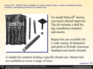Figure 8–27 Helicoil  kits, available in a wide variety of sizes, contain everything needed to repair a damaged hole back to its original size. ® To install Helicoil  inserts, you need a thread repair kit. The kit includes a drill bit, tap, installation mandrel, and inserts.  Repair kits are available for a wide variety of diameters and pitch to fit both American Standard and metric threads. ® A simple kit contains tooling a specific thread size. Master kits are available to cover a range of sizes. Continued 