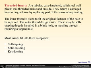 Threaded Inserts   Are tubular, case-hardened, solid steel wall pieces that threaded inside and outside. They return a damaged hole to original size by replacing part of the surrounding casting.  The inner thread is sized to fit the original fastener of the hole to be repaired. The outer thread design varies. These may be self-tapping threads installed in a blank hole, or machine threads  requiring a tapped hole. Most inserts fit into three categories: Self-tapping Solid-bushing Key-locking Continued 