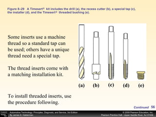 Figure 8–29 A Timesert  kit includes the drill (a), the recess cutter (b), a special tap (c), the installer (d), and the Timesert  threaded bushing (e). (c) ® ® (d) (e) (b) (a) Some inserts use a machine thread so a standard tap can be used; others have a unique thread need a special tap. The thread inserts come with a matching installation kit.  Continued To install threaded inserts, use the procedure following. 