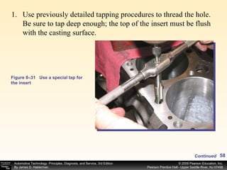 Figure 8–31 Use a special tap for the insert Use previously detailed tapping procedures to thread the hole. Be sure to tap deep enough; the top of the insert must be flush with the casting surface. Continued 