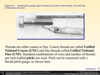 Figure 8–2 Thread pitch gauge used to measure the pitch of the thread. This bolt has 13 threads to the inch. Threads are either coarse or fine. Coarse threads are called  Unified National Coarse (UNC)  and fine threads called  Unified National Fine (UNF) .   Standard combinations of sizes and number of threads per inch (called  pitch ) are used. Pitch can be measured with a thread pitch gauge, as shown here. Continued 
