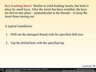 Key-Locking Insert   Similar to solid-bushing inserts, but held in place by small keys. After the insert has been installed, the keys are driven into place—perpendicular to the threads—to keep the insert from turning out. A typical installation: Drill out the damaged thread with the specified drill size. Tap the drilled hole with the specified tap Continued 