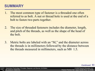 SUMMARY The most common type of fastener is a threaded one often referred to as bolt. A nut or thread hole is used at the end of a bolt to fasten two parts together. The size of threaded fasteners includes the diameter, length, and pitch of the threads, as well as the shape of the head of the bolt. Metric bolts are labeled with an “M,” and the diameter across the threads is in millimeters followed by the distance between the threads measured in millimeters, such as M8  1.5. Continued 