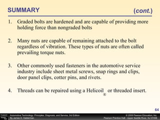 SUMMARY Graded bolts are hardened and are capable of providing more holding force than nongraded bolts Many nuts are capable of remaining attached to the bolt regardless of vibration. These types of nuts are often called prevailing torque nuts. Other commonly used fasteners in the automotive service industry include sheet metal screws, snap rings and clips, door panel clips, cotter pins, and rivets. Threads can be repaired using a Helicoil  or threaded insert. ( cont. ) ® 