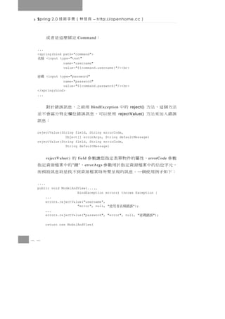 Spring 2.0   良信林（冊手術技             – http://openhome.cc      ）

       定綁麼這是者或             Command   ：
  ...
  <spring:bind path="command">
  稱名  <input type="text"
               name="username"
               value="${command.username}"/><br>

  碼密  <input type="password"
               name="password"
               value="${command.password}"/><br>
  </spring:bind>
  ...


        用前之，息訊誤錯於對                 BindException   的中   reject()   法方個這，法方
  用使以可，息訊誤錯位欄定特分區會不並                               rejectValue()   誤錯入加來法方
                 ：息訊
  rejectValue(String field, String errorCode,
                Object[] errorArgs, String defaultMessage)
  rejectValue(String field, String errorCode,
                String defaultMessage)


  數參         ， 性 屬的件 物 單 表 定 指 您 讓 數 參 的
       rejectValue()       field                                   e rrorCode
  ， 元字位 佔 的 中 案 檔 源 資 定 指 於 用 數 參
                       "   "            ， 鍵 的中案檔源資定指
                               e rrorArgs
  ： 下如子 例 用 使 個 一 。 息 訊的現 呈 要 所 時 案 檔 源 資到不 找 是 則 息 訊 設 預 而
  ....
  public void ModelAndView(....,
                       BindException errors) throws Exception {
       ...
       errors.rejectValue("username",
                       "error", null, "     誤錯稱名者用使");
       ...
       errors.rejectValue("password", "error", null, "       ");
                                                             誤錯碼密
       return new ModelAndView(



8 1
 