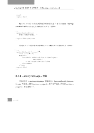 Spring 2.0   良信林（冊手術技          – http://openhome.cc   ）

 </c:if>
 </spring:bind>
 ...


                    用使以可也，息訊誤錯有否是試測於用可
       ${status.error}                                        <spring:
 hasBindErrors>          ： 如例， 容 內 些 某 出 輸 否 是 定 決 來
 ...
 <spring:hasBindErrors>
       。。。正更請，誤錯的下以現發
     ......
 </spring:hasBindErrors>
 ...


       ：如 例 ， 息 訊 誤 錯 的 有所出 輸 次 一 ， 性 屬 件 物單表 分 區 不 以 可 也 者 或
 ....
 <spring:bind path="command.*">
      <font color="red">
       ：誤錯 <br>
          <c:forEach items="${status.errorMessages}"
                       var="error">
              <c:out value="${error}"/><br>
          </c:forEach>
      </font>
 </spring:bind>
 ...




 8.1.4 <spring:message> 標籤

           用使以可    <spring:message>             合結籤標
                                                ResourceBundleMessage-
 Source 示顯上頁網在，                         在如例，息訊字文的中
                         m essages.properties                m essages.
       ：下如義定中
 properties




8 12
 