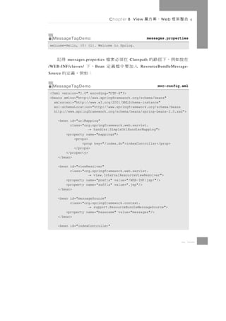 Chapter 8 View   、案方層   W eb   合整架框

  MessageTagDemo                                 messages.properties
welcome=Hello, {0} {1}. Welcome to Spring.



    得記    messages.properties     在須必案檔 Classpath   在放如例，下徑路的
         ，下
/WEB-INF/classes/       B ean   入加要中檔義定      ResourceBundleMessage-
Source    ：如例，義定的
  MessageTagDemo                                      mvc-config.xml
<?xml version="1.0" encoding="UTF-8"?>
<beans xmlns="http://www.springframework.org/schema/beans"
  xmlns:xsi="http://www.w3.org/2001/XMLSchema-instance"
  xsi:schemaLocation="http://www.springframework.org/schema/beans
  http://www.springframework.org/schema/beans/spring-beans-2.0.xsd">

    <bean id="urlMapping"
          class="org.springframework.web.servlet.
                    → handler.SimpleUrlHandlerMapping">
        <property name="mappings">
            <props>
                <prop key="/index.do">indexController</prop>
            </props>
        </property>
    </bean>

    <bean id="viewResolver"
          class="org.springframework.web.servlet.
                    → view.InternalResourceViewResolver">
        <property name="prefix" value="/WEB-INF/jsp/"/>
        <property name="suffix" value=".jsp"/>
    </bean>

    <bean id="messageSource"
          class="org.springframework.context.
                    → support.ResourceBundleMessageSource">
        <property name="basename" value="messages"/>
    </bean>

    <bean id="indexController"



                                                                 8 13
 