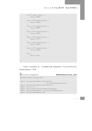 Chapter 8 View    、案方層    W eb   合整架框

         if("1".equals(text)) {
             return "MON";
         }
         else if("2".equals(text))   {
             return "TUE";
         }
         else if("3".equals(text))   {
             return "WED";
         }
         else if("4".equals(text))   {
             return "THU";
         }
         else if("5".equals(text))   {
             return "FRI";
         }
         else if("6".equals(text))   {
             return "SAT";
         }
         else if("0".equals(text))   {
             return "SUN";
         }
         else {
             return text;
         }
     }
}



     義定新重須必，時     計設在
            Controller                   initBinder()   的訂自冊註以法方
             ：如例，
PropertyEditor


    TransFormTagDemo                         WeekFormController.java
package onlyfun.caterpillar;

import org.springframework.web.servlet.
                                mvc.SimpleFormController;
import org.springframework.web.servlet.*;
import java.util.*;
import javax.servlet.http.HttpServletRequest;
import org.springframework.validation.BindException;
import org.springframework.web.



                                                                  8 17
 