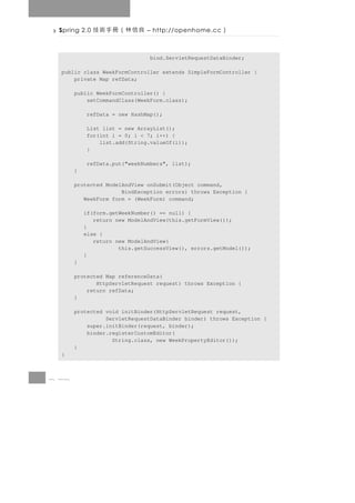 Spring 2.0   良信林（冊手術技         – http://openhome.cc   ）

                                bind.ServletRequestDataBinder;

  public class WeekFormController extends SimpleFormController {
      private Map refData;

       public WeekFormController() {
           setCommandClass(WeekForm.class);

           refData = new HashMap();

           List list = new ArrayList();
           for(int i = 0; i < 7; i++) {
               list.add(String.valueOf(i));
           }

           refData.put("weekNumbers", list);
       }

       protected ModelAndView onSubmit(Object command,
                      BindException errors) throws Exception {
          WeekForm form = (WeekForm) command;

           if(form.getWeekNumber() == null) {
              return new ModelAndView(this.getFormView());
           }
           else {
              return new ModelAndView(
                      this.getSuccessView(), errors.getModel());
           }
       }

       protected Map referenceData(
              HttpServletRequest request) throws Exception {
           return refData;
       }

       protected void initBinder(HttpServletRequest request,
                 ServletRequestDataBinder binder) throws Exception {
           super.initBinder(request, binder);
           binder.registerCustomEditor(
                   String.class, new WeekPropertyEditor());
       }
  }



8 18
 