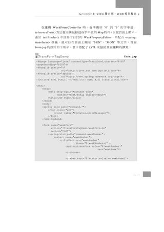 Chapter 8 View      、案方層     W eb   合整架框

，值串字的 到 好備準會，時
             WeekFormController              構建在  "0"   "6"
，示顯上面頁在以，件物 的值串字些這括包傳回會法方
referenceData()                             Map
    合配再，
     initBinder()        的訂自了冊註中                 於由
                                  WeekPropertyEditor              <spring:
面頁，字文等
transform>      、     示顯上面頁在以可就，籤標     "SUN"      " MON"
  ：寫撰 的 輯 邏 面 頁 助 協 來 了 配 搭 中 當 ， 示 所 下 如 計 設 的
form.jsp                             JSTL


  TransFormTagDemo                                                form.jsp
<%@page language="java" contentType="text/html;charset="BIG5"
<pageEncoding="BIG5"%>
<%@taglib prefix="c"
                 uri="http://java.sun.com/jsp/jstl/core"%>
<%@taglib prefix="spring"
                 uri="http://www.springframework.org/tags"%>
<!DOCTYPE HTML PUBLIC "-//W3C//DTD HTML 4.01 Transitional//EN">

<html>
    <head>
        <meta http-equiv="Content-Type"
              content="text/html; charset=BIG5">
        <title>JSP Page</title>
    </head>
    <body>
    <spring:bind path="command.*">
        <font color="red">
            <c:out value="${status.errorMessage}"/>
        </font>
    </spring:bind>

     <form name="weekForm"
           action="/TransFormTagDemo/weekForm.do"
           method="POST">
         <spring:bind path="command.weekNumber">
             <select name="weekNumber">
                 <c:forEach var="weekNumber"
                            items="${weekNumbers}" >
                     <spring:transform value="${weekNumber}"
                                           var="weekName"/>
                     <c:choose>

                    <c:when test="${status.value == weekName}">




                                                                       8 1
 