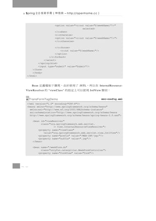 Spring 2.0   良信林（冊手術技         – http://openhome.cc   ）

                      <option value="<c:out value="${weekName}"/>"
                                          selected>
                      </c:when>
                      <c:otherwise>
                      <option value="<c:out value="${weekName}"/>">
                      </c:otherwise>

                      </c:choose>
                          <c:out value="${weekName}"/>
                      </option>
                  </c:forEach>
              </select>
          </spring:bind>
          <input type="submit" value="Submit"/>
      </form>
      </body>
  </html>



       Bean       在以所， 了用使於由，寫撰下如檔義定     JSTL            InternalResource-
  ViewResolver：別類    用使以可上定設的
                  "viewClass"    的              JstlView


      TransFormTagDemo                                     mvc-config.xml
  <?xml version="1.0" encoding="UTF-8"?>
  <beans xmlns="http://www.springframework.org/schema/beans"
    xmlns:xsi="http://www.w3.org/2001/XMLSchema-instance"
    xsi:schemaLocation="http://www.springframework.org/schema/beans
    http://www.springframework.org/schema/beans/spring-beans-2.0.xsd">

       <bean id="viewResolver"
             class="org.springframework.web.servlet.
                     →   view.InternalResourceViewResolver">
           <property name="viewClass"
               value="org.springframework.web.servlet.view.JstlView"/>
           <property name="prefix" value="/WEB-INF/jsp/"/>
           <property name="suffix" value=".jsp"/>
       </bean>

       <bean name="/weekForm.do"
             class="onlyfun.caterpillar.WeekFormController">
           <property name="formView" value="form"/>




8 2
 