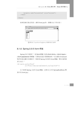 Chapter 8 View           、案方層    W eb   合整架框

        <property name="successView" value="success"/>
    </bean>

</beans>


    到 連，話 的 式 程 行 執 您 果 如            form.jsp   ：容內的下以示顯會，時




                     圖   8.6 TransFormTagDemo    果結行執的案專

8.1.6 Spring 2.0 的 form 標籤

    、     括包，籤標 組一了增新中
    Spring 2.0                    form                < form:form> <form:input>     、
  取提以可，時頁網單表計設在您便方，籤標等
<form:password>                                                           Command
在要，籤標 的新       用使想，中頁網在示顯並值的件物           Spring 2.0        form               JSP   網
                         ：上加上頁
<%@ taglib prefix="form"
           uri="http://www.springframework.org/tags/form" %>


  用使下以           Spring 2.0   的   form   寫改，籤標        8.1.2   的   SpringBindDemo    專
：    的中案
       form.jsp




                                                                                8 21
 