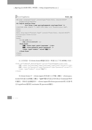 Spring 2.0   良信林（冊手術技           – http://openhome.cc      ）

   FormTagDemo                                                        form.jsp
  <%@ page language="java" contentType="text/html; charset=BIG5"
      pageEncoding="BIG5"%>
  <%@ taglib prefix="form"
              uri="http://www.springframework.org/tags/form" %>
  <!DOCTYPE HTML PUBLIC "-//W3C//DTD HTML 4.01 Transitional//EN">
  <html>
  <head>
  <meta http-equiv="Content-Type" content="text/html; charset=BIG5">
  <title>Login Form</title>
  </head>
  <body>
      <h1>        </h1>
                   單表入登
           ：碼密與稱名者用使入輸請        <p>
      <form:form>
                <form:input path="username" /><br>
                    ：稱名
                    ：稱名
                    ：稱名
                    ：稱名
                <form:password path="password" />
                    ：碼密
                    ：碼密
                    ：碼密
                    ：碼密
           <input type="submit" value="   "/> 定確
                                              定確
                                              定確
                                              定確
      </form:form>
  </body>
  </html>



       在，面頁的上以          < form:form>   的下以生產將，份部的籤標              HTML   ：容 內
 <form id="command" method="post" action="/FormTagDemo/login.do">
       ：稱名<input id="username" name="username" type="text" value=""/><br>
       ：碼密<input id="password" name="password" type="password" value=""/>
     <input type="submit" value="     "/>
                                       定確
 </form>


       ，位欄入輸字文生產來用
         < form:form>    ，中           在
                           < form:input>                          < form:pass-
 件物
 word>   定指來用定設的性屬 ，位欄入輸碼密生產來用      " path"                    Command
 考參別分將         與     ，中 例 範 個 這 在 如 例，性 屬 的
                                 < form:input>     < form:password>
   LoginForm。性屬    與       的例實
                         username         至
                                       password




8 22
 