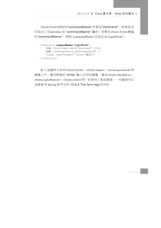 Chapter 8 View   、案方層      W eb   合整架框

     <form:form>    的設預   " commandName"        是稱名" command"   自您果如，
了定設行      Controller 的   "commandName"       在要則，性屬             籤標
                                                          < form:form>
   的" commandName" 如例，       " commandName"   為定設若                 ：
                                                        " loginForm"
…
     <form:form commandName=”loginForm”>
        ：稱名   <form:input path="username" /><br>
        ：碼密   <form:password path="password" />
         <input type="submit" value="    "/>
                                        定確
     </form:form>
…


 的紹介所邊這了除                        等
                         < form:form>     、      、
                                        < form:input>   < form:password>
 於應對有還，外之籤標              HTML    、        是像，籤標的件元入輸    < form:checkbox>
  、
<form:radiobutton>               以可例範些一，單簡很都上用使在，等
                       < form:select>
件文考參   考參接直
          Spring                        。容內的
                            13.9.2 The form tag




                                                                         8 23
 