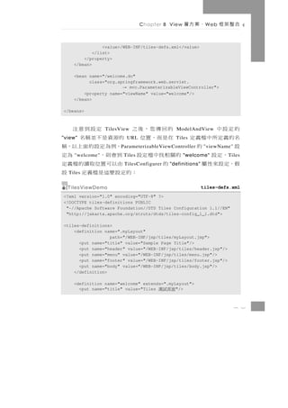 Chapter 8 View   、案方層       W eb   合整架框

                <value>/WEB-INF/tiles-defs.xml</value>
            </list>
        </property>
    </bean>

    <bean name="/welcome.do"
          class="org.springframework.web.servlet.
                       →  mvc.ParameterizableViewController">
        <property name="viewName" value="welcome"/>
    </bean>

</beans>



的定設中       的回傳您，後之
                TilesView 定設到意注             ModelAndView
名的義定所中檔義定
"view"     在是而，置位   的源資是不並稱名
                         URL                Tiles
設      的             ，例為定設的面上以，稱
                      P arameterizableViewController      "viewName"
  ，定設     的關相找中檔定設 到會則，
    "welcome"          Tiles         為定         "welcome"          T iles
假，定設來性屬     的        由以可 置 位 取 讀 的 檔 義 定
                        TilesConfigurer   "definitions"
  Tiles           ：的定設麼這是檔義定 設
  TilesViewDemo                                           tiles-defs.xml
<?xml version="1.0" encoding="UTF-8" ?>
<!DOCTYPE tiles-definitions PUBLIC
 "-//Apache Software Foundation//DTD Tiles Configuration 1.1//EN"
 "http://jakarta.apache.org/struts/dtds/tiles-config_1_1.dtd">

<tiles-definitions>
    <definition name=".myLayout"
                  path="/WEB-INF/jsp/tiles/myLayout.jsp">
      <put name="title" value="Sample Page Title"/>
      <put name="header" value="/WEB-INF/jsp/tiles/header.jsp"/>
      <put name="menu" value="/WEB-INF/jsp/tiles/menu.jsp"/>
      <put name="footer" value="/WEB-INF/jsp/tiles/footer.jsp"/>
      <put name="body" value="/WEB-INF/jsp/tiles/body.jsp"/>
    </definition>

    <definition name="welcome" extends=".myLayout">
      <put name="title" value="Tiles 面頁試測   "/>



                                                                       8 2
 
