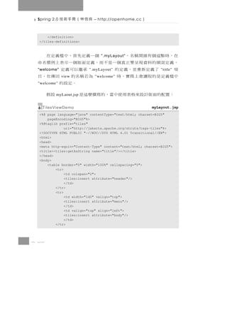 Spring 2.0   良信林（冊手術技       – http://openhome.cc   ）

      </definition>
  </tiles-definitions>



 在，時點逗個有頭開稱名，              個一義定先首，中檔義定在
                                ".myLayout"
 ，義定頁網的料資現呈要正真個一是不而，義定面版個一示表上例慣名命
 項     了義定新重並，義定的
 "welcome"                    承繼以可義定
                          ".myLayout"                         "title"
 中檔義 定 是 的 取 讀 會 上 際 實 ， 時
              view          為若稱名的 回傳在，目
                             "welcome"
 "welcome"                      。定設的
  ： 置配的面版計 設來格表 用使中當，的 寫撰麼 這 是
          myLaout.jsp                設假
   TilesViewDemo                                         myLayout.jsp
  <%@ page language="java" contentType="text/html; charset=BIG5"
      pageEncoding="BIG5"%>
  <%@taglib prefix="tiles"
               uri="http://jakarta.apache.org/struts/tags-tiles"%>
  <!DOCTYPE HTML PUBLIC "-//W3C//DTD HTML 4.01 Transitional//EN">
  <html>
  <head>
  <meta http-equiv="Content-Type" content="text/html; charset=BIG5">
  <title><tiles:getAsString name="title"/></title>
  </head>
  <body>
      <table border="0" width="100%" cellspacing="5">
          <tr>
               <td colspan="2">
               <tiles:insert attribute="header"/>
               </td>
          </tr>
          <tr>
               <td width="140" valign="top">
               <tiles:insert attribute="menu"/>
               </td>
               <td valign="top" align="left">
               <tiles:insert attribute="body"/>
               </td>
          </tr>



8 26
 
