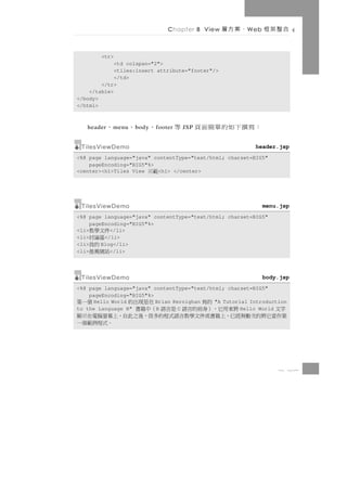 Chapter 8 View      、案方層   W eb   合整架框

        <tr>
             <td colspan="2">
             <tiles:insert attribute="footer"/>
             </td>
        </tr>
    </table>
</body>
</html>



   header   、   m enu   、   b ody   、   f ooter   等   JSP   ：寫撰下如的單簡面頁
 TilesViewDemo                                                           header.jsp
<%@ page language="java" contentType="text/html; charset=BIG5"
    pageEncoding="BIG5"%>
<center><h1>Tiles View    <h1> </center>
                                範示


 TilesViewDemo                                                                menu.jsp
<%@ page language="java" contentType="text/html; charset=BIG5"
     pageEncoding="BIG5"%>
<li>件文學教    </li>
<li> 區論討  </li>
<li>  的我 Blog</li>
<li>站網薦推    </li>




 TilesViewDemo                                                                body.jsp
<%@ page language="java" contentType="text/html; charset=BIG5"
    pageEncoding="BIG5"%>
     Hello World
               的寫         Brian Kernighan
                          在是現出的       個一第    "A Tutorial Introduction
to the Language B"
字文                        B
         將來用它，）身前的言語 是言語 （中籍書     C                   Hello World
第作當它將的次數無經已，上籍書或件文學教言語式程的多很，後之此自，上幕螢腦電在示顯
                                  。式程例範個一



                                                                                  8 27
 
