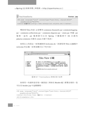 Spring 2.0   良信林（冊手術技            – http://openhome.cc        ）

   TilesViewDemo                                                       footer.jsp
  <%@ page language="java" contentType="text/html; charset=BIG5"
      pageEncoding="BIG5"%>
  <center> 有所權版  (c)http://www.caterpillar.onlyfun.net/</center>



               有要須必，話的 用使要
              Tiles                                   、
                                       commons-beanutils.jar commonslogging.
 jar            、
       c ommons-collections.jar      、                 、
                                      c ommons-digester.jar   s truts.jar     個四
                                                                              .jar
             在以可都案檔
                 .jar         些這，案檔         Spring   中案檔載下            lib   的錄目
          。到找下錄目 及錄目
 jakarta-commons             struts

 得 取 會 則，     到 接 連 果 如，定 設 的 上 以 照 按    /welcome.do               Tiles    中檔義定
 welcome  ：容內的下以示顯是果結，義定的




                        圖   8.7 TilesViewDemo   果結行執的案專
 在如例（面頁個一每在是料資些一有果如                                  Header   您，的現出要都）處
       ：寫撰麼這中     在以可
         header.jsp


 <%@ page language="java" contentType="text/html; charset=BIG5"
     pageEncoding="BIG5"%>
 <center><h1>Tiles View    <h1> </center>
                             範示
 <H1>${someData}</H1>




8 28
 