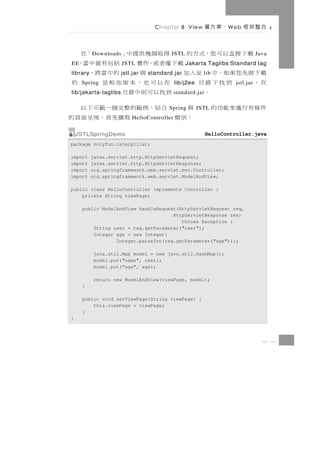 Chapter 8 View          、案方層   W eb   合整架框

                得取個幾供提中」
          D ownloads                   「在 JSTL    載下接直以可您，式方的                    Java
EE            載下僅者或，作實 括包有就中當，
                       JSTL                      Jakarta Taglibs Standard tag
載下前先您果如。中 至入加
library                與      的中當將，
                       jstl.jar   standard.jar            lib
在，    到找下錄目
     Spring     在以可也，本版依相是                 的 lib/j2ee                 jstl.jar
         。      到找以可則中錄目
lib/jakarta-taglibs                          standard.jar

件條有行進來能功的 與      合 結 ， 例範的 整 完 個 一 範 示 下 以
                                         Spring         JSTL
            ：別類            寫撰 先 首 ， 現 呈 面 頁 的
                           HelloController


    JSTLSpringDemo                                          HelloController.java
package onlyfun.caterpillar;

import    javax.servlet.http.HttpServletRequest;
import    javax.servlet.http.HttpServletResponse;
import    org.springframework.web.servlet.mvc.Controller;
import    org.springframework.web.servlet.ModelAndView;

public class HelloController implements Controller {
    private String viewPage;

     public ModelAndView handleRequest(HttpServletRequest req,
                                     HttpServletResponse res)
                                        throws Exception {
         String user = req.getParameter("user");
         Integer age = new Integer(
                 Integer.parseInt(req.getParameter("age")));

          java.util.Map model = new java.util.HashMap();
          model.put("name", user);
          model.put("age", age);

          return new ModelAndView(viewPage, model);
     }

     public void setViewPage(String viewPage) {
         this.viewPage = viewPage;
     }
}



                                                                                   8 3
 