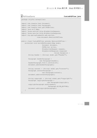 Chapter 8 View   、案方層       W eb   合整架框

    PdfViewDemo                                      CustomPdfView.java
package onlyfun.caterpillar;

import   com.lowagie.text.Document;
import   com.lowagie.text.Paragraph;
import   com.lowagie.text.pdf.PdfWriter;
import   java.util.Map;
import   javax.servlet.http.HttpServletRequest;
import   javax.servlet.http.HttpServletResponse;
import   org.springframework.web.servlet.
                    view.document.AbstractPdfView;

public class CustomPdfView extends AbstractPdfView {
    protected void buildPdfDocument(Map model,
                        Document document,
                        PdfWriter writer,
                        HttpServletRequest request,
                        HttpServletResponse response)
                                      throws Exception {
        String header = (String) model.get("header");

         Paragraph headerParagraph =
                      new Paragraph(header);
         headerParagraph.font().setSize(20);
         document.add(headerParagraph);

         String content = (String) model.get("content");
         Paragraph contentParagraph =
                         new Paragraph(content);
         document.add(contentParagraph);

         String copyright = (String) model.get("copyright");
         Paragraph copyrightParagraph =
                               new Paragraph(copyright);
         copyrightParagraph.setAlignment(
                                Paragraph.ALIGN_BOTTOM);
         document.add(copyrightParagraph);
     }
}




                                                                    8 31
 