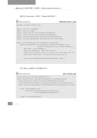 Spring 2.0   良信林（冊手術技         – http://openhome.cc     ）

       在設假    Controller   了供提中   Model   ：件物料資
      PdfViewDemo                                    PdfController.java
  package onlyfun.caterpillar;

  import   java.util.HashMap;
  import   java.util.Map;
  import   javax.servlet.http.HttpServletRequest;
  import   javax.servlet.http.HttpServletResponse;
  import   org.springframework.web.servlet.ModelAndView;
  import   org.springframework.web.servlet.mvc.Controller;

  public class PdfController implements Controller {
      public ModelAndView handleRequest(HttpServletRequest req,
                          HttpServletResponse res) throws Exception {
          Map model = new HashMap();
          model.put("header", "Pdf View Test");
          model.put("content", "This is content for pdf view test.");
          model.put("copyright", "caterpillar.onlyfun.net");

            return new ModelAndView("customPdfView", model);
       }
  }



       在而   Bean   ：的計設麼這是中檔義定
      PdfViewDemo                                           mvc-config.xml
  <?xml version="1.0" encoding="UTF-8"?>
  <beans xmlns="http://www.springframework.org/schema/beans"
    xmlns:xsi="http://www.w3.org/2001/XMLSchema-instance"
    xsi:schemaLocation="http://www.springframework.org/schema/beans
    http://www.springframework.org/schema/beans/spring-beans-2.0.xsd">

       <bean id="viewResolver"
             class="org.springframework.web.servlet.
                       → view.BeanNameViewResolver"/>

       <bean id="customPdfView"



8 32
 