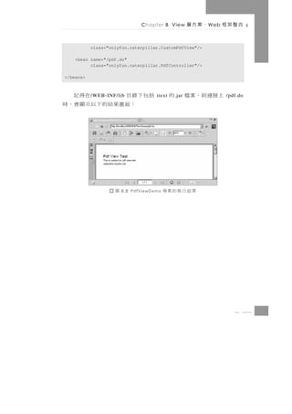 Chapter 8 View        、案方層   W eb   合整架框

           class="onlyfun.caterpillar.CustomPdfView"/>

    <bean name="/pdf.do"
          class="onlyfun.caterpillar.PdfController"/>

</beans>



括包下錄目            在得記
           / WEB-INF/lib             itext   上接連則，案檔 的
                                             . jar                 /pdf.do
   ： 面 畫果結 的 下 以 示 顯 會 ， 時




                    圖   8.8 PdfViewDemo   果結行執的案專




                                                                      8 33
 
