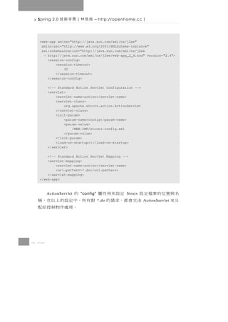 Spring 2.0   良信林（冊手術技        – http://openhome.cc      ）

  <web-app xmlns="http://java.sun.com/xml/ns/j2ee"
   xmlns:xsi="http://www.w3.org/2001/XMLSchema-instance"
   xsi:schemaLocation="http://java.sun.com/xml/ns/j2ee
    → http://java.sun.com/xml/ns/j2ee/web-app_2_4.xsd" version="2.4">
      <session-config>
          <session-timeout>
              30
          </session-timeout>
      </session-config>

       <!-- Standard Action Servlet Configuration -->
       <servlet>
           <servlet-name>action</servlet-name>
           <servlet-class>
               org.apache.struts.action.ActionServlet
           </servlet-class>
           <init-param>
               <param-name>config</param-name>
               <param-value>
                   /WEB-INF/struts-config.xml
               </param-value>
           </init-param>
           <load-on-startup>1</load-on-startup>
       </servlet>

      <!-- Standard Action Servlet Mapping -->
      <servlet-mapping>
          <servlet-name>action</servlet-name>
          <url-pattern>*.do</url-pattern>
      </servlet-mapping>
  </web-app>



 名與置位的案檔定設       定設來用性屬
       ActionServlet   "config" 的             Struts
 分來       由 交 會 都 ， 求 請 的 對 有 所，中 定 設 的 上 以 在 ， 稱
                                  *.do                  ActionServlet
                                。理處件物制控給配



8 36
 