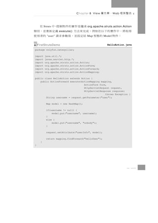 Chapter 8 View     、案方層       W eb   合整架框

          Struts           承繼是作實的件物制控，中  在
                                         org.apache.struts.action.Action
得取將 ， 中 作 實 的 下 以 在 如 例 ， 成 完 來 法 方
                     execute()      義定新重並，別類
    ：件物          的態型 給定設並，值數參求請
            "user"                      的者用使
                                         Map           Model


    FirstStrutsDemo                                      HelloAction.java
package onlyfun.caterpillar;

import    java.util.*;
import    javax.servlet.http.*;
import    org.apache.struts.action.Action;
import    org.apache.struts.action.ActionForm;
import    org.apache.struts.action.ActionForward;
import    org.apache.struts.action.ActionMapping;

public class HelloAction extends Action {
    public ActionForward execute(ActionMapping mapping,
                                   ActionForm form,
                                   HttpServletRequest request,
                                   HttpServletResponse response)
                                                  throws Exception {
        String username = request.getParameter("user");

            Map model = new HashMap();

            if(username != null) {
                model.put("username", username);
            }
            else {
                model.put("username", "nobody");
            }

            request.setAttribute("userInfo", model);

            return mapping.findForward("helloUser");
      }
}




                                                                        8 37
 
