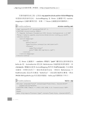 Spring 2.0    良信林（冊手術技           – http://openhome.cc       ）

                         由須必，後之成完理處求請在
                                     org.apache.struts.action.ActionMapping
   的中檔義定            是       ，址位的面頁現呈詢查來
                              A ctionMapping        Struts              <action-
 ：的 寫 撰 何 如 是 檔 義 定
 mappings>            下一看來，表代例實的義定        Struts


   FirstStrutsDemo                                           struts-config.xml
  <?xml version="1.0" encoding="UTF-8" ?>
  <!DOCTYPE struts-config PUBLIC
   "-//Apache Software Foundation//DTD Struts Configuration 1.2//EN"
   "http://jakarta.apache.org/struts/dtds/struts-config_1_2.dtd">
   <struts-config>
      <action-mappings>
          <action
              path="/hello"
              type="onlyfun.caterpillar.HelloAction">
              <forward
                   name="helloUser"
                   path="/WEB-INF/jsp/hello.jsp"/>
          </action>
      </action-mappings>
  </struts-config>



 為徑路求請定設性屬  Struts    的籤標     ，中檔義定
                              < action>在           "path"
 而，求 請 的 者 用 使 理 處 來
 hello.do                 給交將
                 A ctionServlet     ，時HelloAction
 詢查法方
 <forward>          的件物        用使定設籤標
                              ActionMapping             findForward()
 中           在如例，址位的面頁現呈個一下的知告要所，時稱名                             HelloAction
 由將，後畢完理處求請此因，
 findForward()               是稱名的定設
                                  "helloUser"
   ：示所下如寫撰的
 /WEB-INF/jsp/hello.jsp，面畫果結現呈來                 h ello.jsp


   FirstStrutsDemo                                                   hello.jsp
  <%@ page language="java" contentType="text/html; charset=BIG5"
      pageEncoding="BIG5"%>
  <!DOCTYPE HTML PUBLIC "-//W3C//DTD HTML 4.01 Transitional//EN">
  <html>
  <head>
  <meta http-equiv="Content-Type" content="text/html; charset=BIG5">



8 38
 