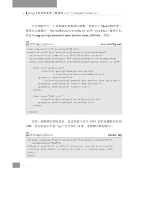 Spring 2.0   良信林（冊手術技         – http://openhome.cc      ）

  ，中件物    至 定 設並， 數 參 求 請 集 收 的 單簡是 只 ， 中 式 程 個 這 在           Model
  以可性屬         的                       ，中檔義定在著接
                   I nternalResourceViewResolver     "viewClass"
     ：如例，                                        為定設
         org.springframework.web.servlet.view.JstlView


      JSTLSpringDemo                                          mvc-config.xml
  <?xml version="1.0" encoding="UTF-8"?>
  <beans xmlns="http://www.springframework.org/schema/beans"
    xmlns:xsi="http://www.w3.org/2001/XMLSchema-instance"
    xsi:schemaLocation="http://www.springframework.org/schema/beans
    http://www.springframework.org/schema/beans/spring-beans-2.0.xsd">

       <bean id="viewResolver"
             class="org.springframework.web.servlet.
                      → view.InternalResourceViewResolver">
           <property name="viewClass"
                value="org.springframework.web.servlet.view.JstlView"/>
           <property name="prefix" value="/WEB-INF/jsp/"/>
           <property name="suffix" value=".jsp"/>
       </bean>

       <bean name="/hello.do"
             class="onlyfun.caterpillar.HelloController">
           <property name="viewPage" value="hello"/>
       </bean>

  </beans>



  現呈的輯邏面頁作   用 使 中 當 個 這 在 ， 面頁試 測 的 單 簡 個 一 寫 來   JSTL
     ：句語迎歡示顯會才，時 於等於大   "age"    在有 只 面 頁 定 設 ， 斷 判
                                       18


      JSTLSpringDemo                                               hello.jsp
  <%@ page language="java" contentType="text/html; charset=BIG5"
      pageEncoding="BIG5"%>
  <%@taglib prefix="c" uri="http://java.sun.com/jsp/jstl/core"%>
  <!DOCTYPE HTML PUBLIC "-//W3C//DTD HTML 4.01 Transitional//EN">
  <html>
  <head>



8 4
 