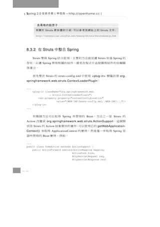 Spring 2.0     良信林（冊手術技           – http://openhome.cc    ）


           於關有    Struts    的 上 站 網 我 考 參 以 可，紹 介 的 盡 詳 更   Struts   ：件 文
           http://caterpillar.onlyfun.net/Gossip/Struts/StrutsGossip.htm




  8.3.2 在 Struts 中整合 Spring

  的   道知    讓是就法方的要主，用使合結
        Struts      Spring  與要                            Struts       Spring
  關賴依的件組寫撰接直中式程在免避，件組的關相理管
                 Spring       讓以，在存
                               。立建係
    冊註籤標      用使中  Struts 的  在要先首
                              struts-config.xml      <plug-in>              org.
          ：
  springframework.web.struts.ContextLoaderPlugIn

  ...
        <plug-in className="org.springframework.web.
                    → struts.ContextLoaderPlugIn">
            <set-property property="contextConfigLocation"
                         value="/WEB-INF/beans-config.xml, /WEB-INF/..."/>
        </plug-in>
  ...


  的    是一之法方， 的理管所       得取以可法方個幾有
                                 Spring           Bean                 Struts
  類個這，
  Action                      承繼改
                    org.springframework.web.struts.ActionSupport
            的它用使以可，作實的別類象抽
        Struts     Action     的    是別                    getWebApplication-
  容    得取步一進後然，例實的
  Context()                 得取來
                          ApplicationContext                           Spring
                 Bean ：如例，例實 的理管所器
  ...
  public class SomeAction extends ActionSupport {
      public ActionForward execute(ActionMapping mapping,
                                  ActionForm form,
                                  HttpServletRequest req,
                                  HttpServletResponse res)



8 4
 