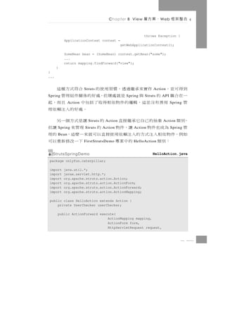 Chapter 8 View     、案方層     W eb   合整架框

                                                       throws Exception {
          ApplicationContext context =
                                           getWebApplicationContext();

          SomeBean bean = (SomeBean) context.getBean("some");
          ...
          return mapping.findForward("view");
      }
}
...


到得 可 並 ，       作 實來承 繼 過 透 ， 慣 習 用 使 的
                      Struts                 合符式方種這        Action
一在合耦 的
Spring             與     是就處壞但，處好的係關件組理管      Spring   Struts   API
管       用 善 有 沒 並 這 ，輯邏 的 件 物 依 相 得 取 了 括 包 中
             Action                              且而，起                  Spring
                                           。處好的入注賴依理
，別類       象抽的己自它承繼接直    Struts     的
                                  Action   讓是式方個一另               Action
管      為成也件物
      Spring          讓，件 物
                      Struts        的
                                 Action     理管來     讓但
                                                 Action                Spring
如例，件物依相入注式方的入注賴依用使接直以可就來一麼這， 的理
      Bean
      ：別類             的中案專
                      FirstStrutsDemo        下一改修新重以可
                                                 HelloAction


  StrutsSpringDemo                                         HelloAction.java
package onlyfun.caterpillar;

import    java.util.*;
import    javax.servlet.http.*;
import    org.apache.struts.action.Action;
import    org.apache.struts.action.ActionForm;
import    org.apache.struts.action.ActionForward;
import    org.apache.struts.action.ActionMapping;

public class HelloAction extends Action {
    private UserChecker userChecker;

      public ActionForward execute(
                               ActionMapping mapping,
                               ActionForm form,
                               HttpServletRequest request,


                                                                            8 41
 