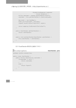 Spring 2.0   良信林（冊手術技         – http://openhome.cc    ）

                                 HttpServletResponse response)
                                      throws Exception {
            String username = request.getParameter("user");
            username = this.getUserChecker().check(username);

            Map model = new HashMap();
            model.put("username", username);
            request.setAttribute("userInfo", model);

            return mapping.findForward("helloUser");
        }

        public UserChecker getUserChecker() {
            return userChecker;
        }

        public void setUserChecker(UserChecker userChecker) {
            this.userChecker = userChecker;
        }
  }



       中其   UserChecker   ：示所下如義定的別類
      StrutsSpringDemo                                 UserChecker.java
  package onlyfun.caterpillar;

  public class UserChecker {
      public String check(String username) {
          if(username != null) {
              return username;
          }
          else {
              return "guest";
          }
      }
  }




8 42
 