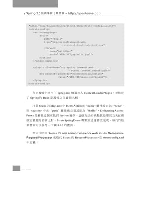 Spring 2.0   良信林（冊手術技             – http://openhome.cc      ）

   "http://jakarta.apache.org/struts/dtds/struts-config_1_2.dtd">
   <struts-config>
      <action-mappings>
          <action
              path="/hello"
              type="org.springframework.web.
                           → struts.DelegatingActionProxy">
              <forward
                   name="helloUser"
                   path="/WEB-INF/jsp/hello.jsp"/>
          </action>
      </action-mappings>

      <plug-in className="org.springframework.web.
                               → struts.ContextLoaderPlugIn">
          <set-property property="contextConfigLocation"
                        value="/WEB-INF/beans-config.xml"/>
      </plug-in>
  </struts-config>



                         入加籤標
                           <plug-in>     了用使中檔義定在ContextLoaderPlugIn   定指並，
   Spring      Bean        。稱名與置位之檔義定 的                   了
 ，     為定設性屬            的
            beans-config.xml         中
                                   HelloAction      意注
                                                  "name"                "/hello"
    <action>  ，         為定設須必也性屬
                      "path"                的中    "/hello"則  D elegatingAction-
 兩 在夫功 花 要 是 就 點 缺 的 法 方 個 這 ， 例 實
 Proxy                         Action   到找來個這著藉是
 結的行 執 ， 成 完 改 修 邊 這 到 案 專               。對 比 稱 名 的 檔 義 定 個
                          S trutsSpringDemo
                              。 面 畫 的 圖下 一 考 參 以 可 面 畫 果
                           8.10


                  Spring               的      用使以可您
                                org.springframework.web.struts.Delegating-
             在，
 RequestProcessor              的 Struts代取來RequestProcessor       strutsconfig.xml
                                                    ：義定中



8 44
 