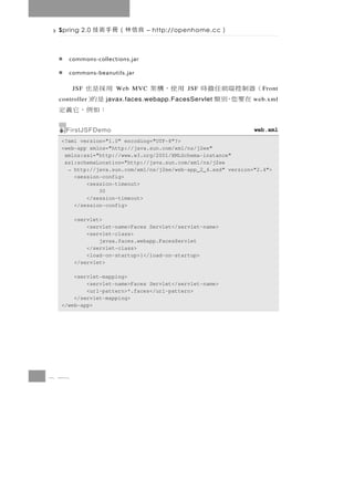 Spring 2.0   良信林（冊手術技        – http://openhome.cc      ）

    commons-collections.jar

    commons-beanutils.jar

 用採是也  JSF          Web MVC    用使，構架       JSF   （器制控端前任擔時       F ront
  是的）
 controller      javax.faces.webapp.FacesServlet   在要您，別類      web.xml
  ：如例，它義定
   FirstJSFDemo                                                web.xml
  <?xml version="1.0" encoding="UTF-8"?>
  <web-app xmlns="http://java.sun.com/xml/ns/j2ee"
   xmlns:xsi="http://www.w3.org/2001/XMLSchema-instance"
   xsi:schemaLocation="http://java.sun.com/xml/ns/j2ee
    → http://java.sun.com/xml/ns/j2ee/web-app_2_4.xsd" version="2.4">
      <session-config>
          <session-timeout>
              30
          </session-timeout>
      </session-config>

       <servlet>
           <servlet-name>Faces Servlet</servlet-name>
           <servlet-class>
               javax.faces.webapp.FacesServlet
           </servlet-class>
           <load-on-startup>1</load-on-startup>
       </servlet>

      <servlet-mapping>
          <servlet-name>Faces Servlet</servlet-name>
          <url-pattern>*.faces</url-pattern>
      </servlet-mapping>
  </web-app>




8 48
 