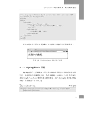 Chapter 8 View     、案方層     W eb    合整架框

<meta http-equiv="Content-Type" content="text/html; charset=BIG5">
<title>JSTL And Spring</title>
</head>
<body>
    <c:choose>
        <c:when test="${age >= 18}">
            <h1> , <c:out value="${name}"/>
               嗨                              </h1>
                                               ！
        </c:when>
        <c:otherwise>
            <h1>
               ！喔歲八十滿未      </h1>
        </c:otherwise>
    </c:choose>
</body>
</html>



   ： 面 畫 果 結 的 時 行 執個一 看 看 來 並 ， 數 參 求請定 給 上 列 址 網 在 接 直



                   圖   8.2 JSTLSpringDemo   果結行執的案專

8.1.2 <spring:bind> 標籤

單表 與 面 頁 供 提 ， 合 結件組 的 關 相 與 以 可 ， 庫 籤 標 的 訂 自 供 提
   Spring
作實中節         以 邊 這 在 ，幅 篇 省 節 為 ， 能 功 定 綁據 數 的 息 訊 誤 錯 、 件 物7.2.7
籤標        的
    SimpleFormDemo入 加，充 擴 改 修 行 進 來 案 專            Spring的過   <bind>
                   form.jsp       ：        下一改修先首，能功
 SpringBindDemo                                                     form.jsp
<%@ page language="java" contentType="text/html; charset=BIG5"
    pageEncoding="BIG5"%>



                                                                           8
 