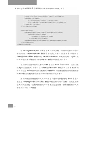 Spring 2.0   良信林（冊手術技         – http://openhome.cc          ）

            <from-view-id>/pages/index.jsp</from-view-id>
            <navigation-case>
                <from-outcome>login</from-outcome>
                <to-view-id>/pages/welcome.jsp</to-view-id>
            </navigation-case>
        </navigation-rule>

        <managed-bean>
            <managed-bean-name>user</managed-bean-name>
                <managed-bean-class>
                    onlyfun.caterpillar.User
                 </managed-bean-class>
            <managed-bean-scope>session</managed-bean-scope>
        </managed-bean>
    </faces-config>



    頁個一上程流面頁當，程流面頁了義定中籤標
            <navigation-rule>                             在
    了括包中求請且並，面頁的定指中籤標
                 <from-view-id>                        自來是面
    值       的定指籤標
    <navigation-case>                 的中籤標
                                   <from-outcome>                     "login"
             。面頁的定指所中籤標    <to-view-id>     至向 導 求 請 將 會 則 ， 時
    能功是只，理管的件物 助協也 ，到看以可也中義定的面上在      J SF         Bean
    物 理管以可中籤標
      Spring                            在；多許了少器容
                                  <managed-bean>             比             Bean
    器覽瀏 啟 開 者 用 使 是 就 也，
                 Bean            為 圍 範 活 存 的 件 物 定 設 可， 件
                                           "session"
      Web         。用作在存以可都 ，段階話會的動互式程 與
                                   B ean

    ，稱名       的 用 使 以可 們 他 ， 是 訊 資 的 員 人計 設 頁 網 訴 告 要 來 下 接         Bean
    所面上及以，稱名           的定設中籤標
            <managed-bean-name>                          是就也
                                                       "user"
    員人計設頁網如例，值些這定設要需時件元面頁用使在，程流面頁的義定
                   JSP                    ：頁網 的下以寫撰會



8
 
