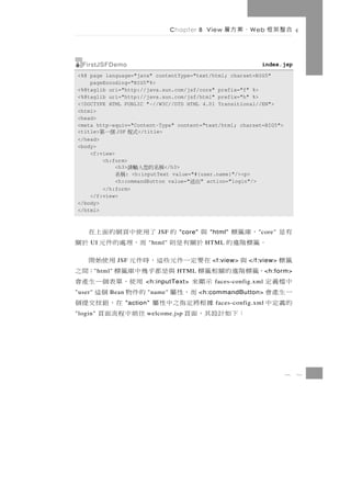 Chapter 8 View    、案方層    W eb    合整架框

  FirstJSFDemo                                                      index.jsp
<%@ page language="java" contentType="text/html; charset=BIG5"
    pageEncoding="BIG5"%>
<%@taglib uri="http://java.sun.com/jsf/core" prefix="f" %>
<%@taglib uri="http://java.sun.com/jsf/html" prefix="h" %>
<!DOCTYPE HTML PUBLIC "-//W3C//DTD HTML 4.01 Transitional//EN">
<html>
<head>
<meta http-equiv="Content-Type" content="text/html; charset=BIG5">
<title>      JSF
           個一第      </title>
                        式程
</head>
<body>
    <f:view>
        <h:form>
             <h3>            </h3>
                        稱名的您入輸請
                : <h:inputText value="#{user.name}"/><p>
                   稱名
             <h:commandButton value="   " action="login"/>
                                             出送
        </h:form>
    </f:view>
</body>
</html>



      ，庫籤標    與    的 了用 使 中 頁 網 的 面 上 在
                                JSF     "core"     "html"          " core"   有是
    。籤標階進的
     UI        於關有是則   而，理處的件元 於關
                             "html"               HTML

籤標      與    在要定一件元些這，時件元 用使始開
                   JSF                              <f:view>    </f:view>
     ，籤標階進的關相籤標
         " html"   與是都乎幾中庫籤標          ；間之
                                       HTML                             < h:form>
中檔義定         示顯來        用使 ， 單 表 個 一 生 產 會
                             <h:inputText>           faces-config.xml
一生產會
"user"          而，性屬
              Bean     的件物 個這"name"              <h:commandButton>
的義定中         據根將定指之中性屬
                     "action"在，鈕按交提個                 faces-config.xml
"login" ：下如計設其，面頁      往前中程流面頁
                             welcome.jsp




                                                                              8     1
 