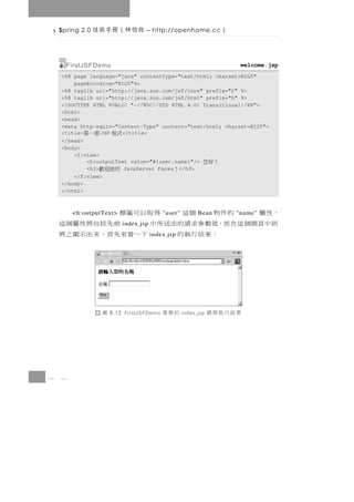 Spring 2.0   良信林（冊手術技          – http://openhome.cc           ）

      FirstJSFDemo                                                     welcome.jsp
    <%@ page language="java" contentType="text/html; charset=BIG5"
        pageEncoding="BIG5"%>
    <%@ taglib uri="http://java.sun.com/jsf/core" prefix="f" %>
    <%@ taglib uri="http://java.sun.com/jsf/html" prefix="h" %>
    <!DOCTYPE HTML PUBLIC "-//W3C//DTD HTML 4.01 Transitional//EN">
    <html>
    <head>
    <meta http-equiv="Content-Type" content="text/html; charset=BIG5">
    <title>個一第   JSF   </title>
                      式程
    </head>
    <body>
        <f:view>
            <h:outputText value="#{user.name}"/>            ！好您
            <h3>  用使迎歡  JavaServer Faces </h3> ！
        </f:view>
    </body>
    </html>



    ，性屬   的件物 個這     得取以可籤標
        <h:outputText>                     "user"         Bean        "name"
    則中頁網個這在而，值數參求請的出送所中       前先括包將性屬個這
                           index.jsp
             ：果結行執的     下 一 看來先 首 ， 來 出 示 顯 之 將
                                       index.jsp




                  圖   8.12 FirstJSFDemo    的案專      index.jsp   果結行執頁網




8   2
 