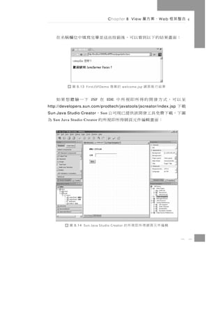Chapter 8 View      、案方層   W eb   合整架框

    ： 面 畫 果 結 的 下 以 到看以 可 ， 後 鈕 按 出 送 並畢完 寫 填 中 位 欄 稱 名 在




            圖   8.13 FirstJSFDemo   的案專   welcome.jsp   果結行執頁網
至以可，式方發開的得所即視所中 在 下一驗體想果如
                       JSF      IDE
載下
http://developers.sun.com/prodtech/javatools/jscreator/index.jsp
圖 下，載 下 費 免 具 工 發 開 該 供 提 已 現 司 公 ，
Sun Java Studio Creator      S un
        ：面畫輯編件元頁網得所即視所的
  Sun Java Studio Creator           為




          圖   8.14 Sun Java Studio Creator   輯編件元頁網得所即視所的
                                                                        8    3
 