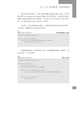 Chapter 8 View   、案方層        W eb   合整架框

被以可，稱名 的
      JSF   Spring 讓是就的目要主，合結的       與       Spring     Bean
定 在 是 就 也，用 使 來 稱 名 的 上 籤 標
JSF         <managed-bean-name>      為作視                               JSF
名到不找中       的 己 自 在 若 ， 時 例 實 求要 稱 名 據 根 中 檔 義
                     Bean              JSF              Context
                  。找尋去中
                 Spring      的   到試嘗以可，稱
                            Context

，作運合結何如      與 範示以，案專
                FirstJSFDemo     下一寫改來       JSF      Spring
                      ：別類      的單簡個一計設先首
                     UserChanger


  JSFSpringDemo                                          UserChanger.java
package onlyfun.caterpillar;

public class UserChanger {
    public String getChangedName(String name) {
        return name.toUpperCase();
    }
}



接，件物個一的層務商擬模來用，寫大成改稱名的入傳將會別類個這
              User   ：別類 下一寫改來著
  JSFSpringDemo                                                   User.java
package onlyfun.caterpillar;

public class User {
    private String name;
    private UserChanger userChanger;

      public void setName(String name) {
          this.name = getUserChanger().getChangedName(name);
      }

      public String getName() {
          return name;
      }




                                                                             8
 