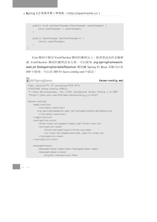 Spring 2.0   良信林（冊手術技         – http://openhome.cc      ）

           public void setUserChanger(UserChanger userChanger) {
               this.userChanger = userChanger;
           }

           public UserChanger getUserChanger() {
               return userChanger;
           }
    }



    會 稱 名 的 出 送 者 用 使，入 注 例 實 的 別 類
          User            UserChecker 受接中別類
          UserChecker  用使以可，寫大為改例實的別類         被        org.springframework.
    在以可稱名 的               讓別類
    web.jsf.DelegatingVariableResolver             Spring       Bean
    JSF              ：定設中JSF        的 在以可，用使中
                                faces-config.xml


        JSFSpringDemo                                        faces-config.xml
    <?xml version="1.0" encoding="UTF-8"?>
    <!DOCTYPE faces-config PUBLIC
     "-//Sun Microsystems, Inc.//DTD JavaServer Faces Config 1.0//EN"
     "http://java.sun.com/dtd/web-facesconfig_1_0.dtd">

    <faces-config>
        <application>
            <variable-resolver>
           org.springframework.web.jsf.DelegatingVariableResolver
            </variable-resolver>
        </application>
        <navigation-rule>
            <from-view-id>/pages/index.jsp</from-view-id>
            <navigation-case>
                <from-outcome>login</from-outcome>
                <to-view-id>/pages/welcome.jsp</to-view-id>
            </navigation-case>
        </navigation-rule>

           <managed-bean>
               <managed-bean-name>user</managed-bean-name>
               <managed-bean-class>
                   onlyfun.caterpillar.User



8   6
 